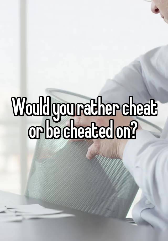 Would you rather cheat or be cheated on? 