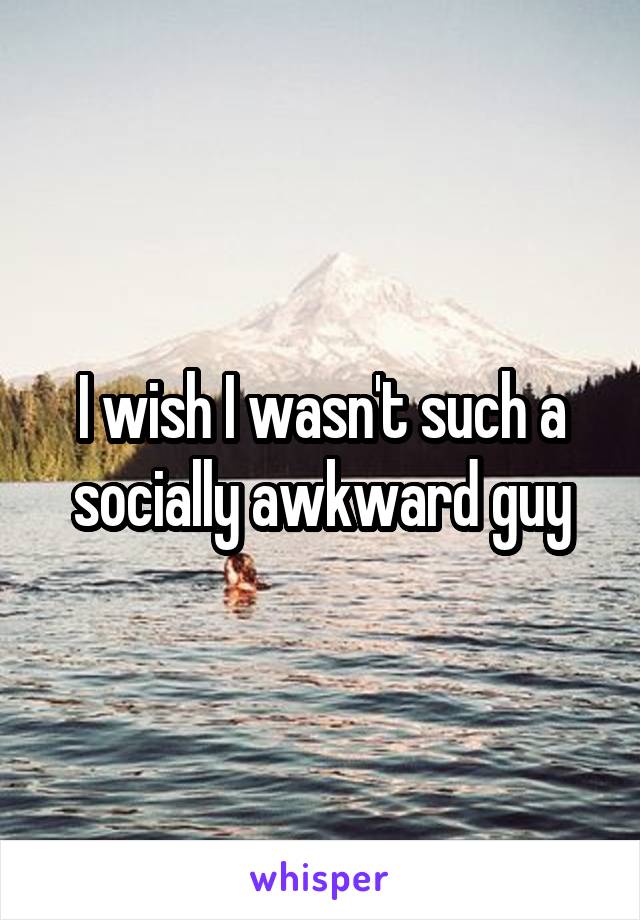 I wish I wasn't such a socially awkward guy