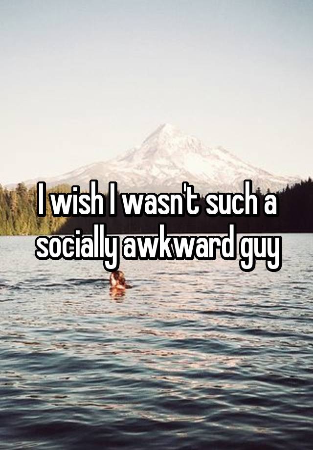 I wish I wasn't such a socially awkward guy