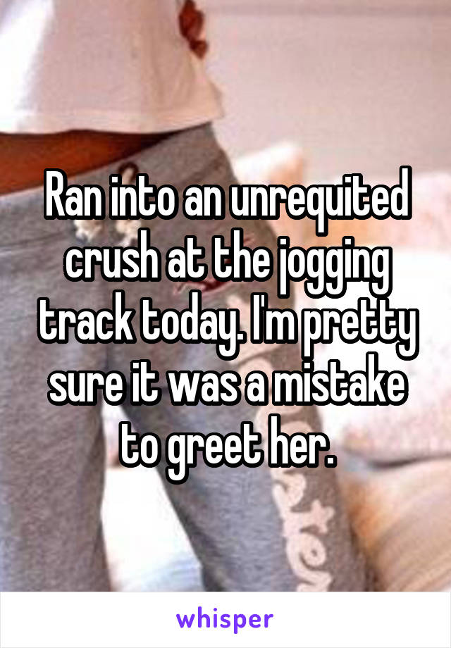 Ran into an unrequited crush at the jogging track today. I'm pretty sure it was a mistake to greet her.