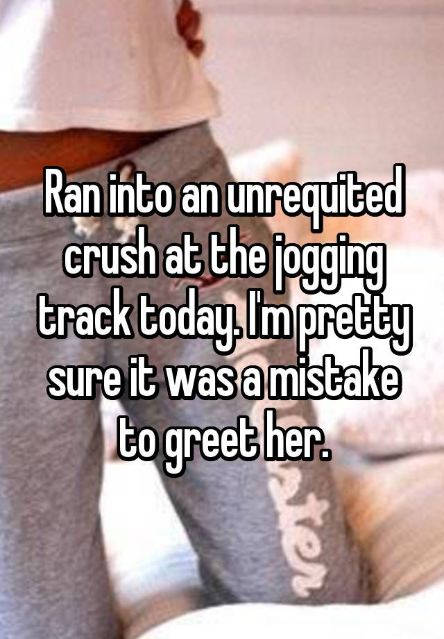 Ran into an unrequited crush at the jogging track today. I'm pretty sure it was a mistake to greet her.