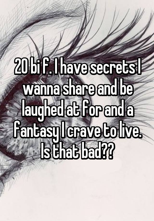 20 bi f. I have secrets I wanna share and be laughed at for and a fantasy I crave to live. Is that bad??