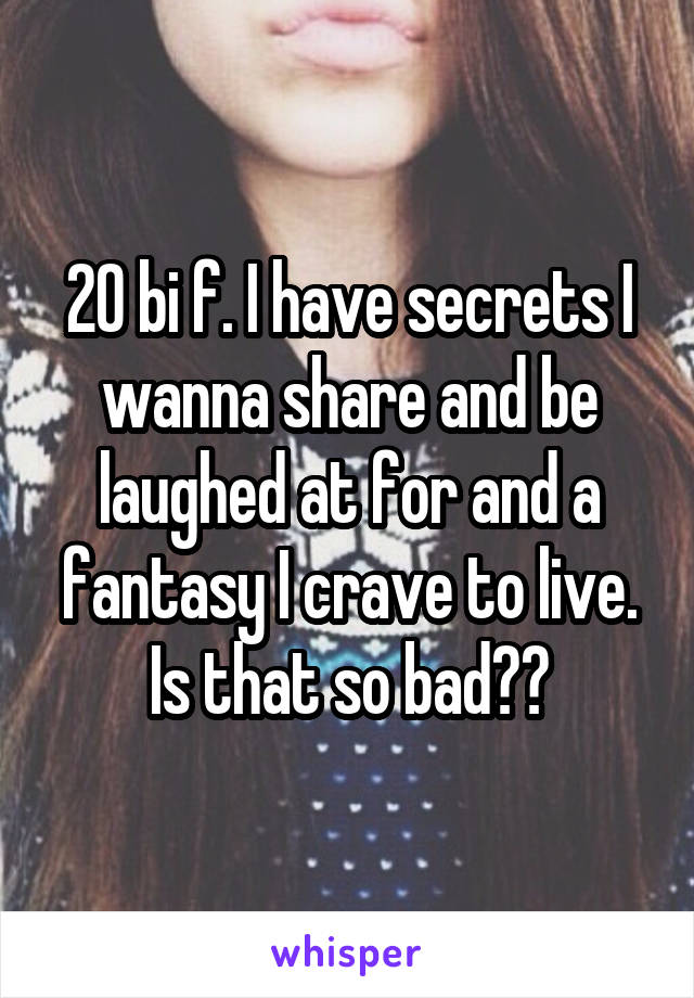 20 bi f. I have secrets I wanna share and be laughed at for and a fantasy I crave to live. Is that so bad??