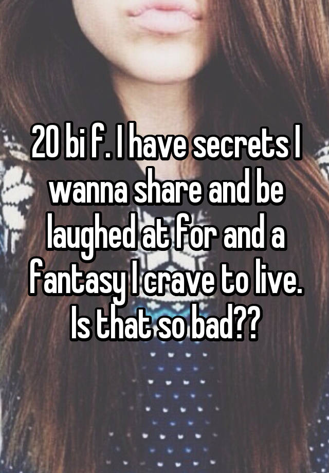 20 bi f. I have secrets I wanna share and be laughed at for and a fantasy I crave to live. Is that so bad??