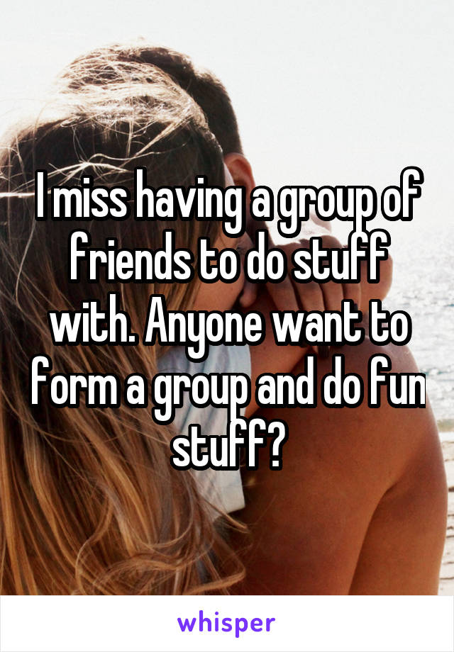 I miss having a group of friends to do stuff with. Anyone want to form a group and do fun stuff?