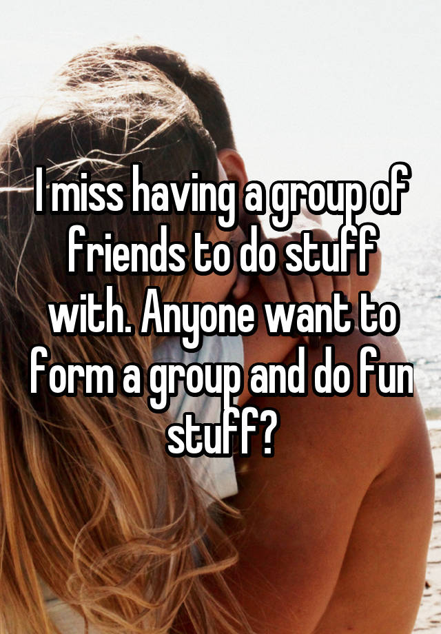 I miss having a group of friends to do stuff with. Anyone want to form a group and do fun stuff?