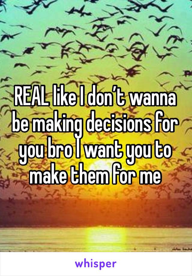 REAL like I don’t wanna be making decisions for you bro I want you to make them for me