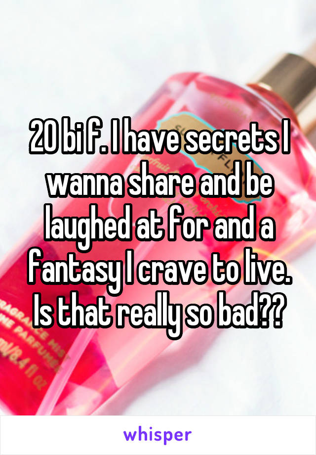 20 bi f. I have secrets I wanna share and be laughed at for and a fantasy I crave to live. Is that really so bad??