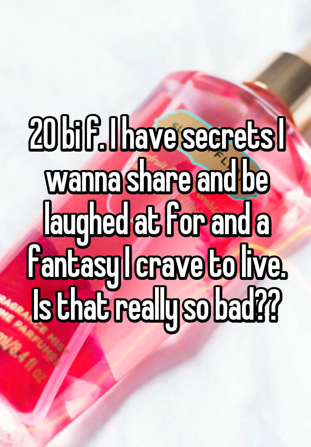 20 bi f. I have secrets I wanna share and be laughed at for and a fantasy I crave to live. Is that really so bad??