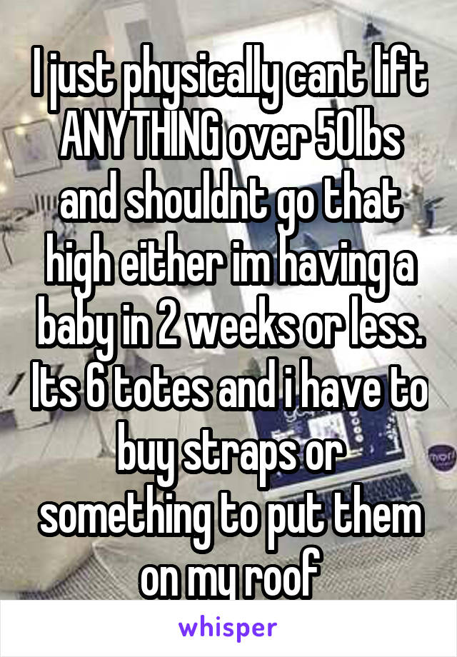 I just physically cant lift ANYTHING over 50lbs and shouldnt go that high either im having a baby in 2 weeks or less. Its 6 totes and i have to buy straps or something to put them on my roof