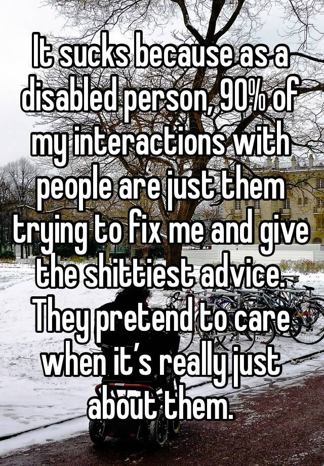 It sucks because as a disabled person, 90% of my interactions with people are just them trying to fix me and give the shittiest advice. They pretend to care when it’s really just about them.