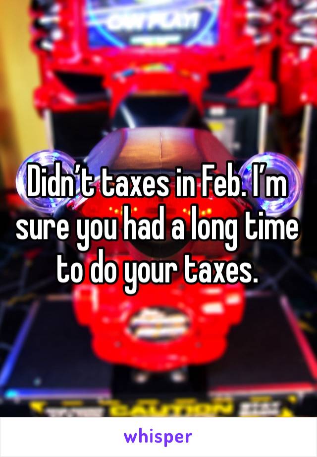 Didn’t taxes in Feb. I’m sure you had a long time to do your taxes. 