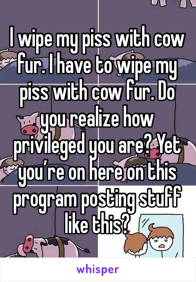 I wipe my piss with cow fur. I have to wipe my piss with cow fur. Do you realize how privileged you are? Yet you’re on here on this program posting stuff like this? 