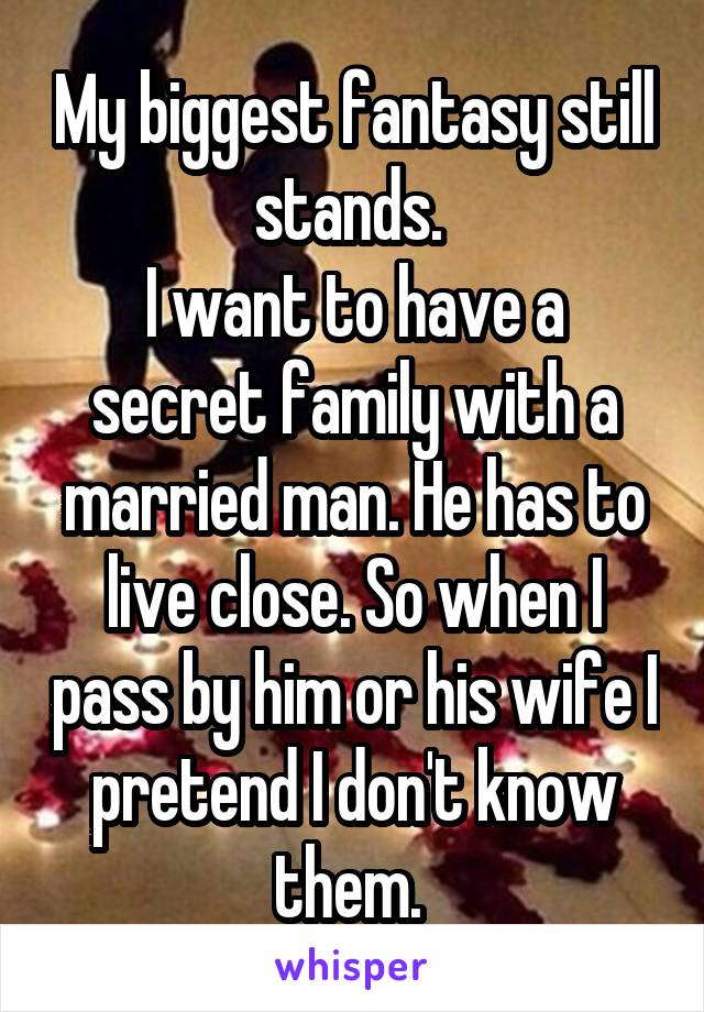 My biggest fantasy still stands. 
I want to have a secret family with a married man. He has to live close. So when I pass by him or his wife I pretend I don't know them. 