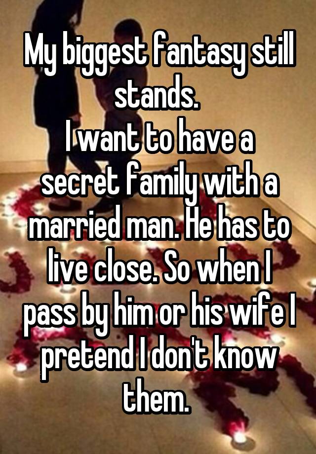 My biggest fantasy still stands. 
I want to have a secret family with a married man. He has to live close. So when I pass by him or his wife I pretend I don't know them. 