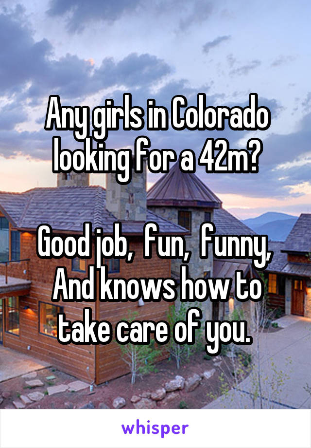 Any girls in Colorado looking for a 42m?

Good job,  fun,  funny, 
And knows how to take care of you. 