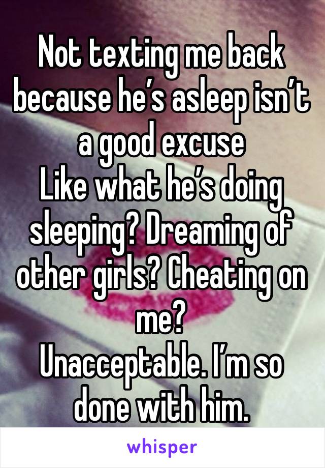 Not texting me back because he’s asleep isn’t a good excuse 
Like what he’s doing sleeping? Dreaming of other girls? Cheating on me? 
Unacceptable. I’m so done with him. 