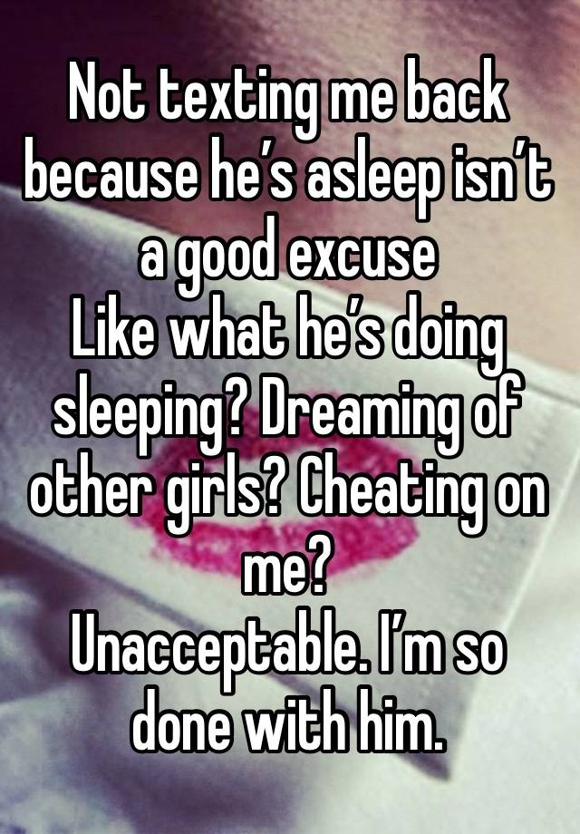 Not texting me back because he’s asleep isn’t a good excuse 
Like what he’s doing sleeping? Dreaming of other girls? Cheating on me? 
Unacceptable. I’m so done with him. 