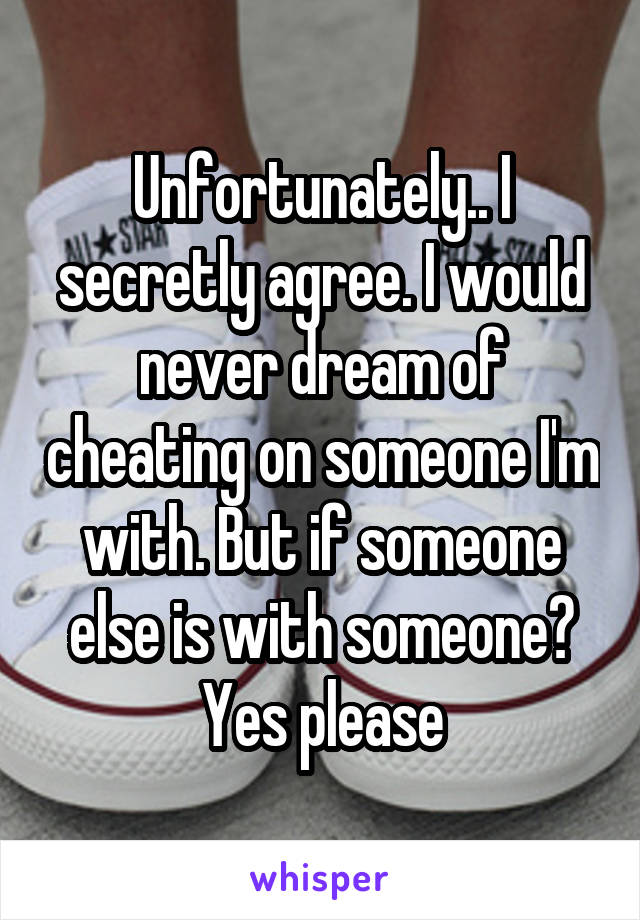 Unfortunately.. I secretly agree. I would never dream of cheating on someone I'm with. But if someone else is with someone? Yes please