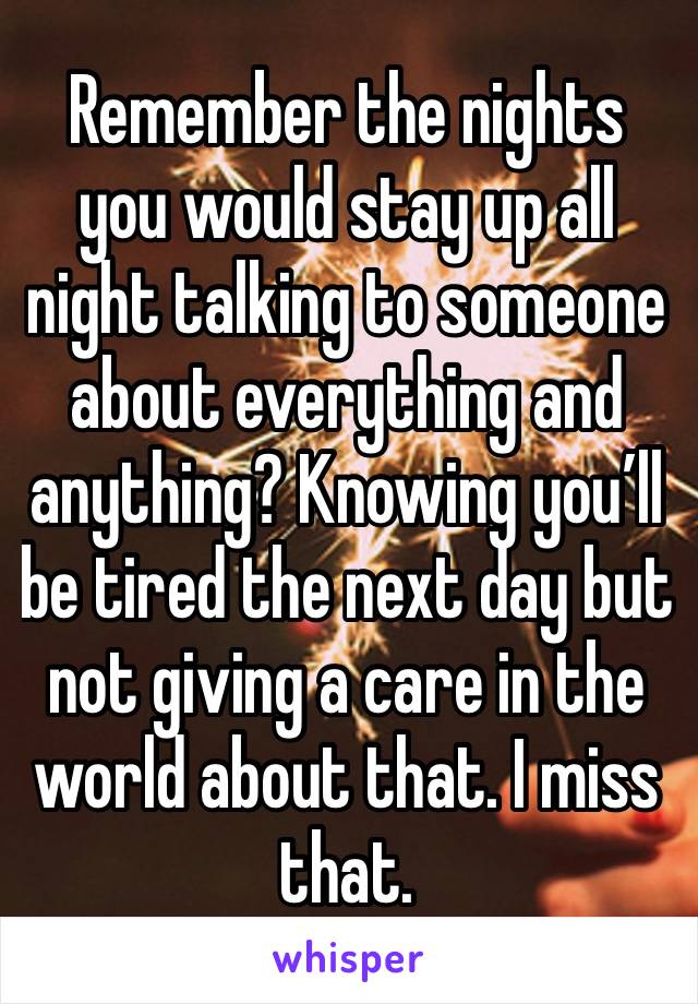 Remember the nights you would stay up all night talking to someone about everything and anything? Knowing you’ll be tired the next day but not giving a care in the world about that. I miss that.