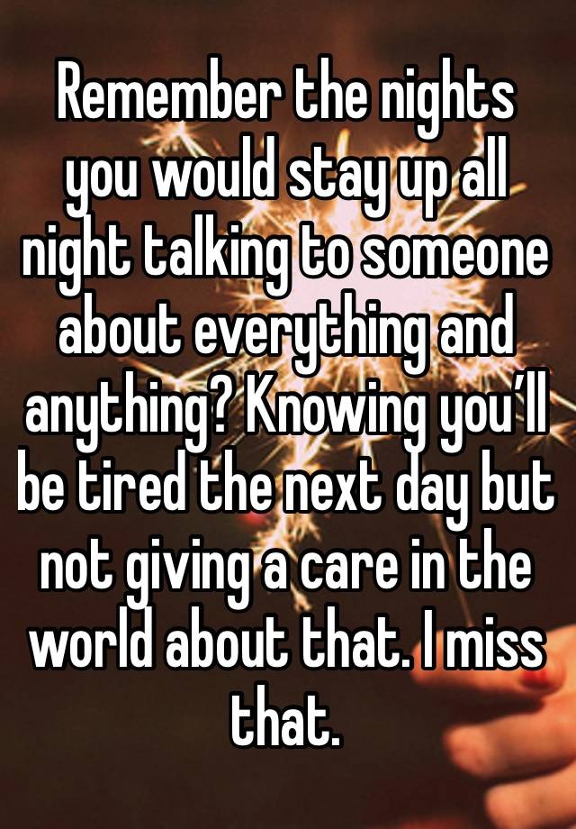 Remember the nights you would stay up all night talking to someone about everything and anything? Knowing you’ll be tired the next day but not giving a care in the world about that. I miss that.