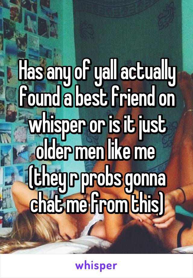 Has any of yall actually found a best friend on whisper or is it just older men like me 
(they r probs gonna chat me from this)