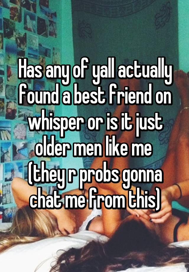 Has any of yall actually found a best friend on whisper or is it just older men like me 
(they r probs gonna chat me from this)