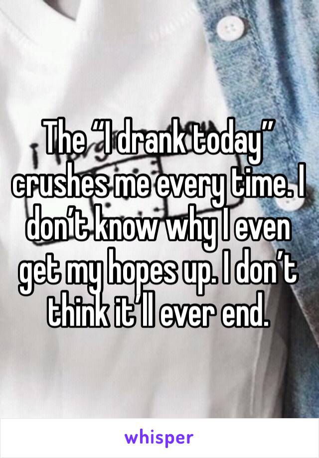 The “I drank today” crushes me every time. I don’t know why I even get my hopes up. I don’t think it’ll ever end. 