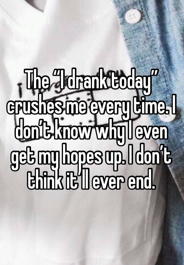 The “I drank today” crushes me every time. I don’t know why I even get my hopes up. I don’t think it’ll ever end. 