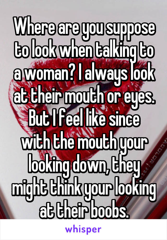 Where are you suppose to look when talking to a woman? I always look at their mouth or eyes.
But I feel like since with the mouth your looking down, they might think your looking at their boobs.