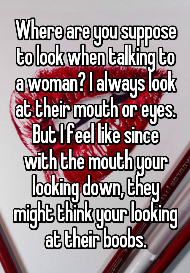 Where are you suppose to look when talking to a woman? I always look at their mouth or eyes.
But I feel like since with the mouth your looking down, they might think your looking at their boobs.