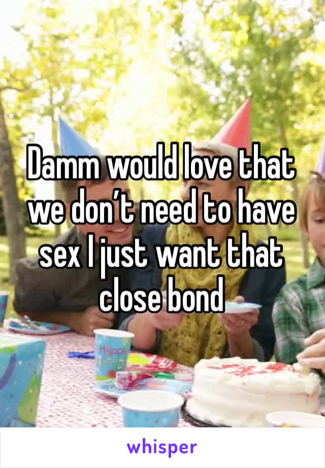 Damm would love that we don’t need to have sex I just want that close bond