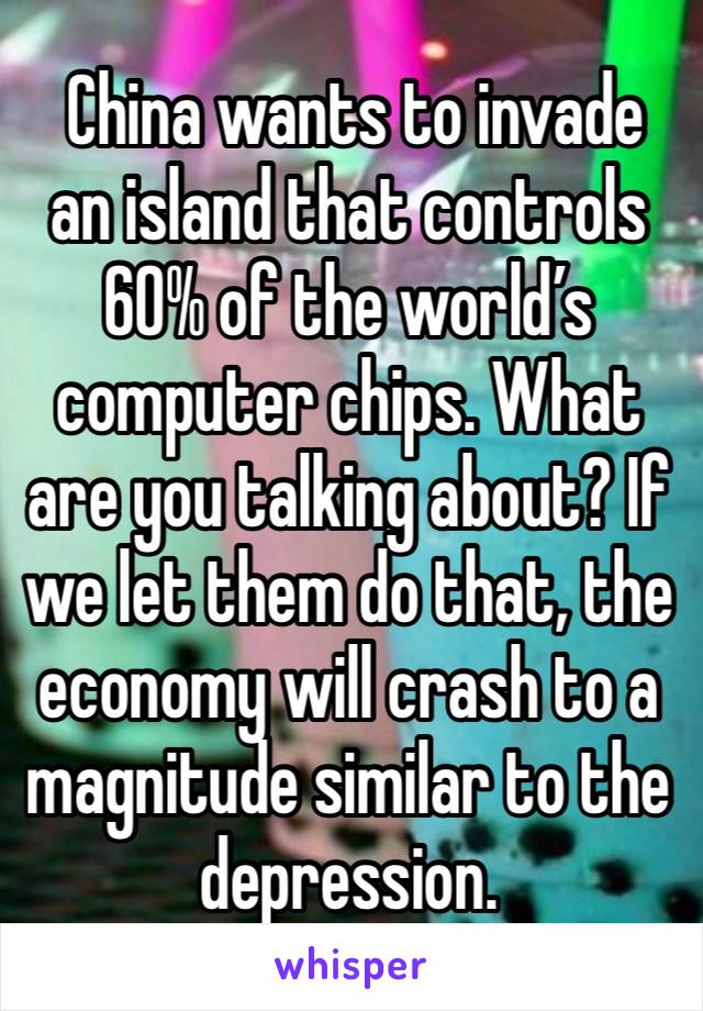  China wants to invade an island that controls 60% of the world’s computer chips. What are you talking about? If we let them do that, the economy will crash to a magnitude similar to the depression.