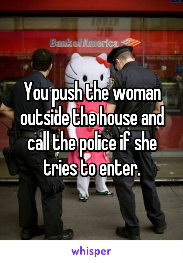 You push the woman outside the house and call the police if she tries to enter.