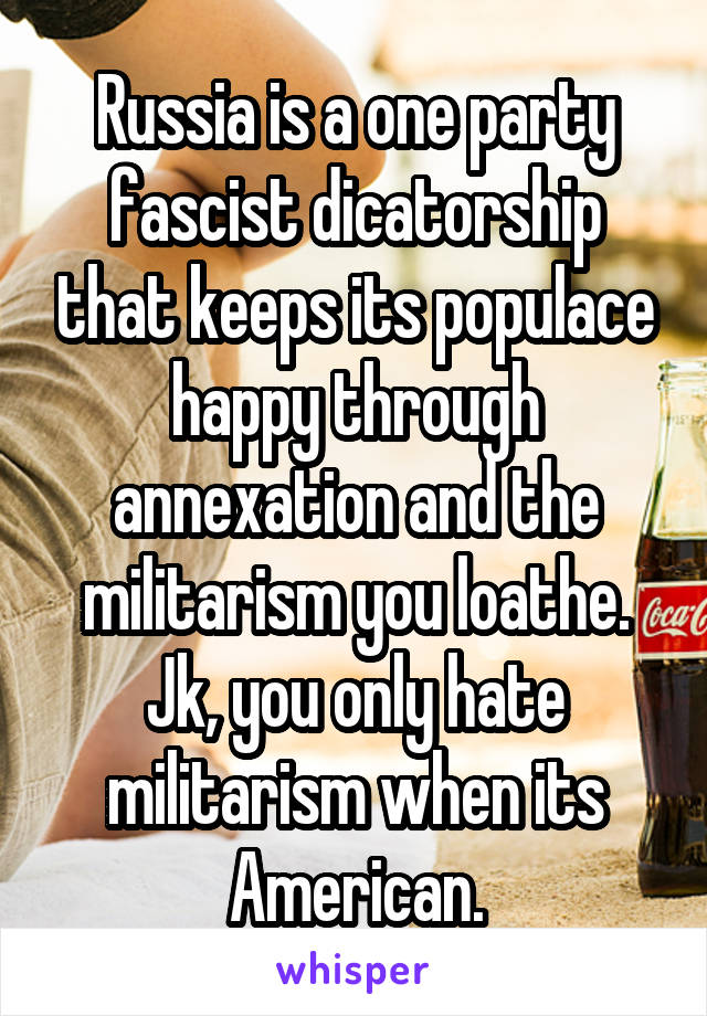 Russia is a one party fascist dicatorship that keeps its populace happy through annexation and the militarism you loathe. Jk, you only hate militarism when its American.