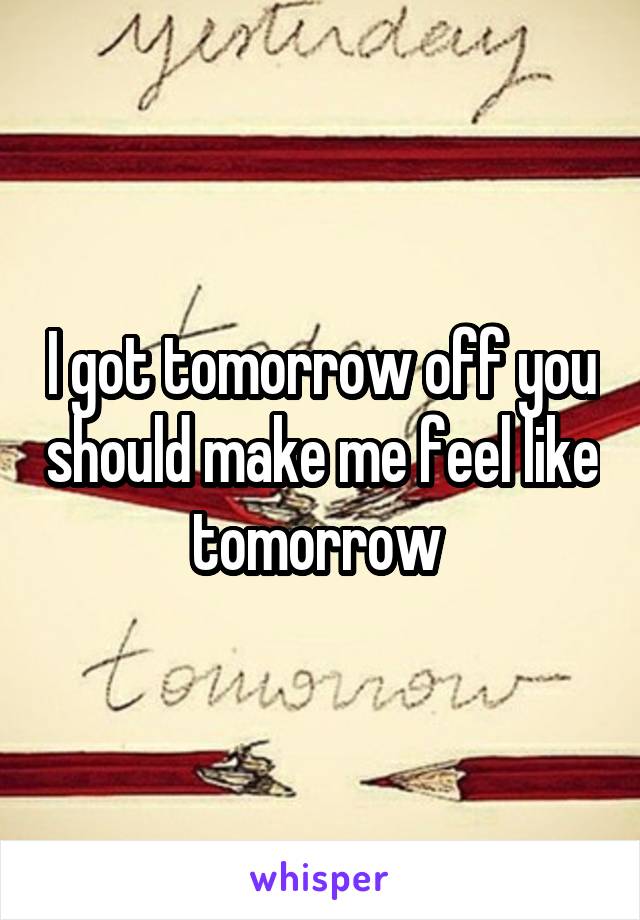 I got tomorrow off you should make me feel like tomorrow 