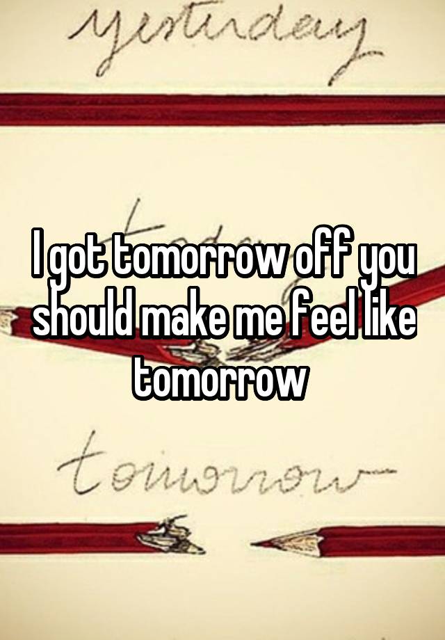 I got tomorrow off you should make me feel like tomorrow 