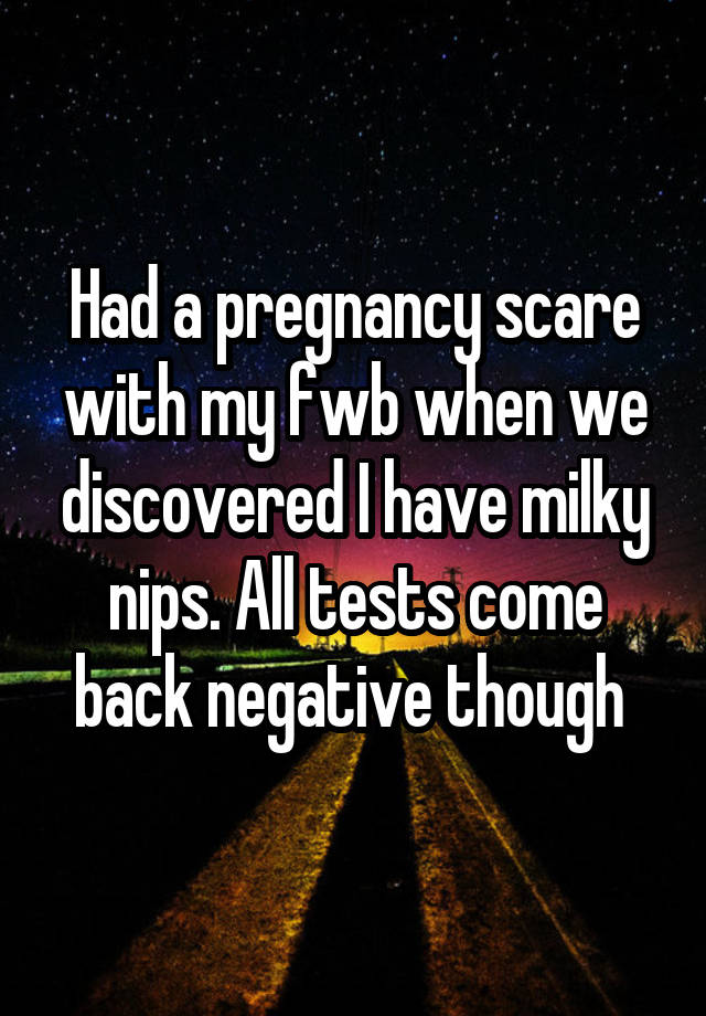 Had a pregnancy scare with my fwb when we discovered I have milky nips. All tests come back negative though 