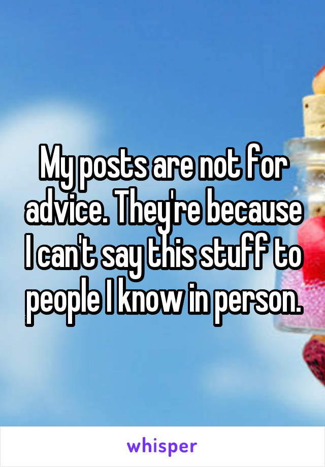 My posts are not for advice. They're because I can't say this stuff to people I know in person.