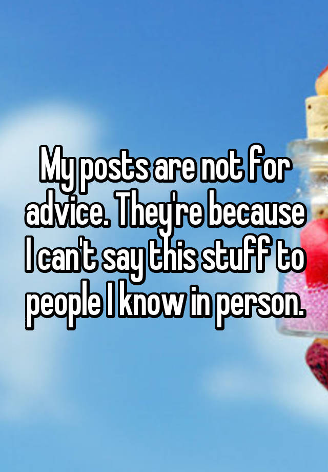 My posts are not for advice. They're because I can't say this stuff to people I know in person.