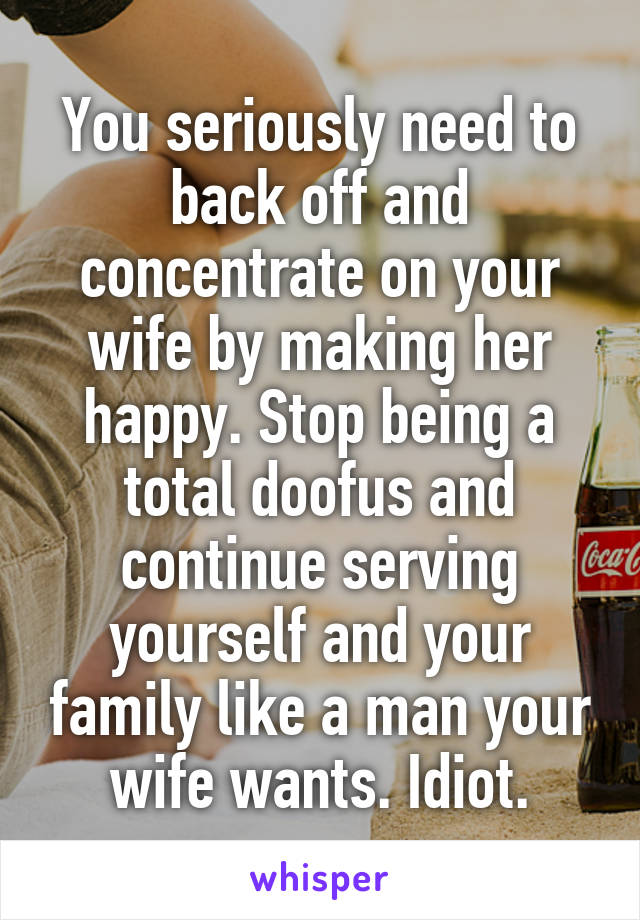 You seriously need to back off and concentrate on your wife by making her happy. Stop being a total doofus and continue serving yourself and your family like a man your wife wants. Idiot.