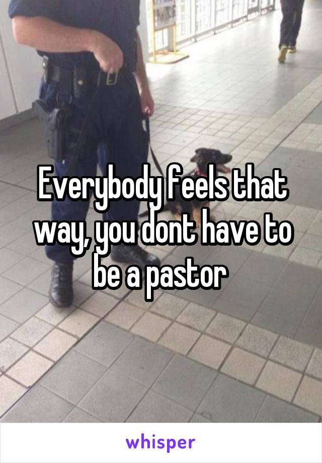 Everybody feels that way, you dont have to be a pastor 