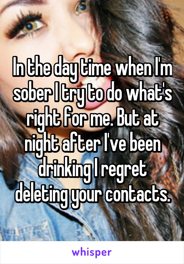 In the day time when I'm sober I try to do what's right for me. But at night after I've been drinking I regret deleting your contacts.