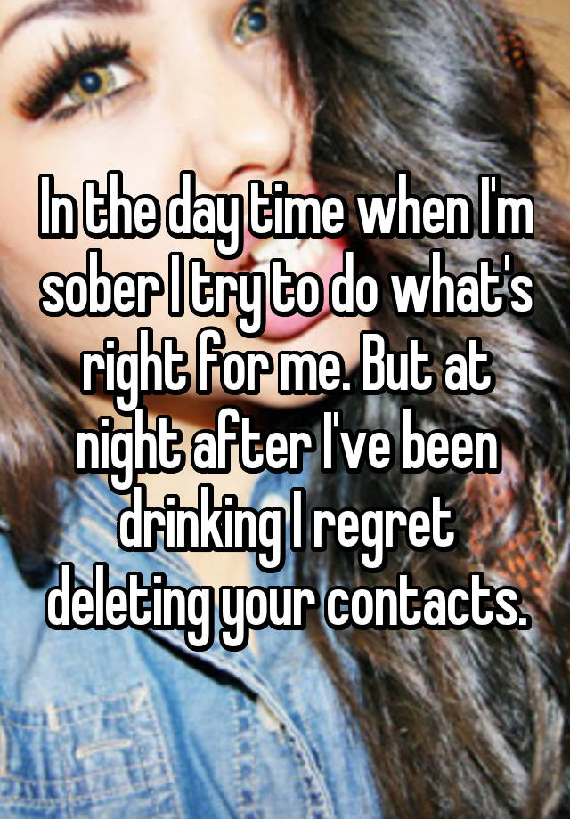 In the day time when I'm sober I try to do what's right for me. But at night after I've been drinking I regret deleting your contacts.