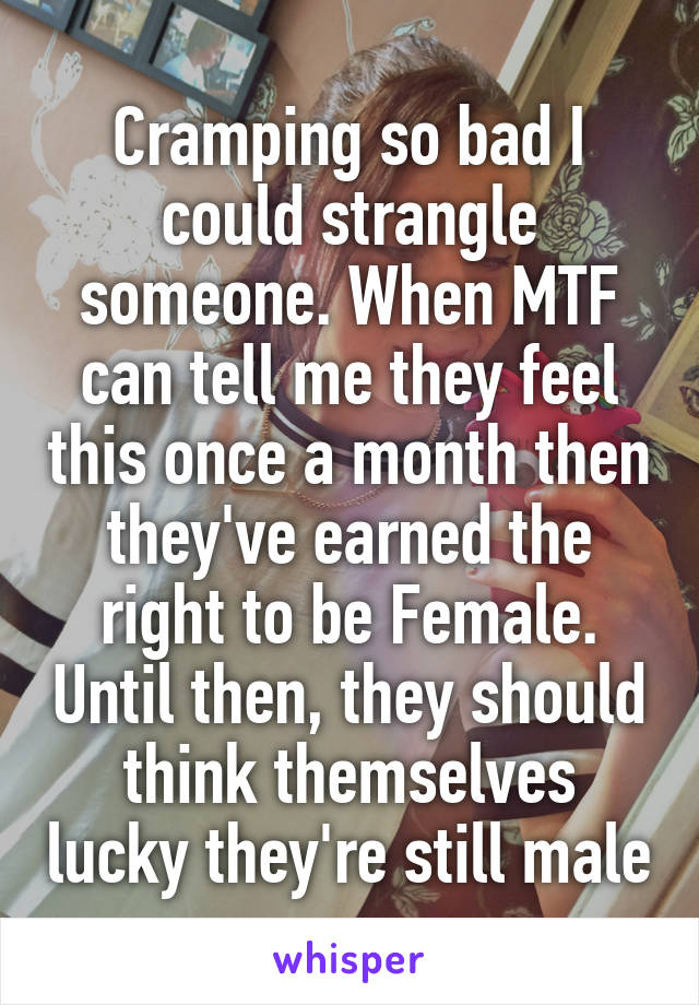 Cramping so bad I could strangle someone. When MTF can tell me they feel this once a month then they've earned the right to be Female. Until then, they should think themselves lucky they're still male