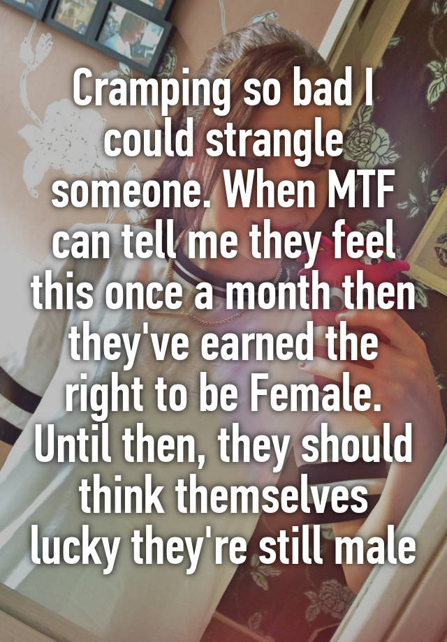 Cramping so bad I could strangle someone. When MTF can tell me they feel this once a month then they've earned the right to be Female. Until then, they should think themselves lucky they're still male