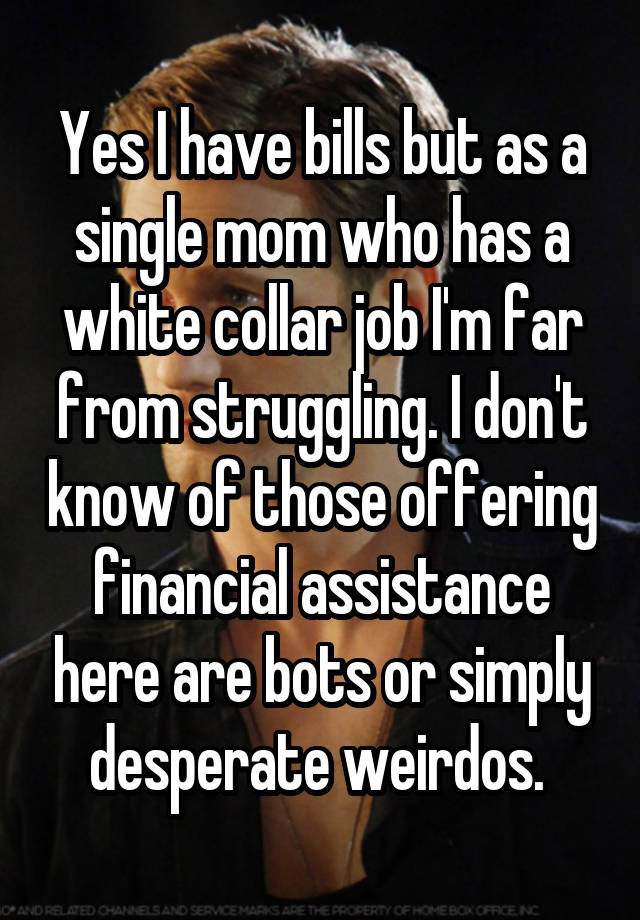 Yes I have bills but as a single mom who has a white collar job I'm far from struggling. I don't know of those offering financial assistance here are bots or simply desperate weirdos. 