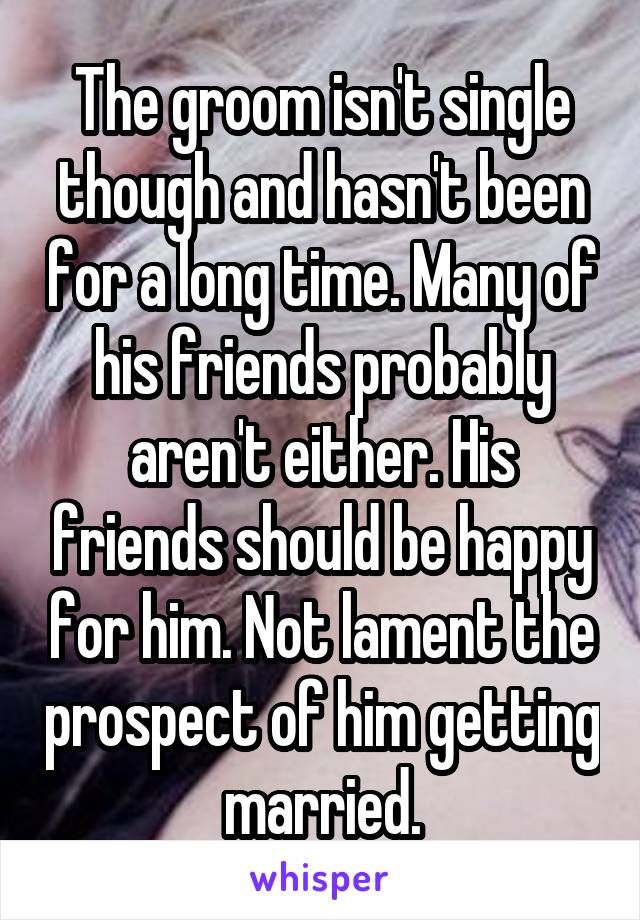 The groom isn't single though and hasn't been for a long time. Many of his friends probably aren't either. His friends should be happy for him. Not lament the prospect of him getting married.