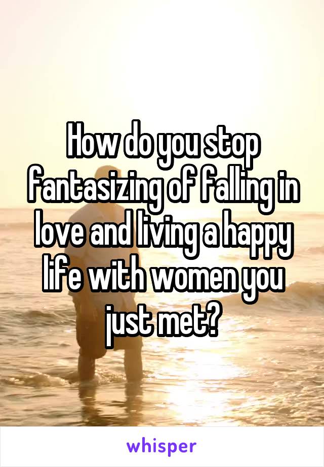 How do you stop fantasizing of falling in love and living a happy life with women you just met?