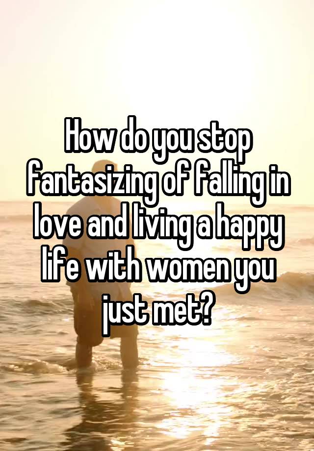 How do you stop fantasizing of falling in love and living a happy life with women you just met?